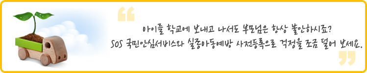  아이를 학교에 보내고 나서도 부모님은 항상 불안하시죠? SOS 국민안심서비스와 실종아동예방 사전등록으로 걱정을 조금 덜어 보세요. 
