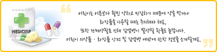  
어린이는 어른보다 훨씬 약하고 민감하기 때문에 약을 먹거나 화장품을 사용할 때는 주의해야 해요, 또한 단체생활로 인해 감염병이 발생할 확률도 높답니다. 
어린이 의약품ㆍ화장품 안전 및 감염병 예방에 관한 정보를 소개할게요.
 