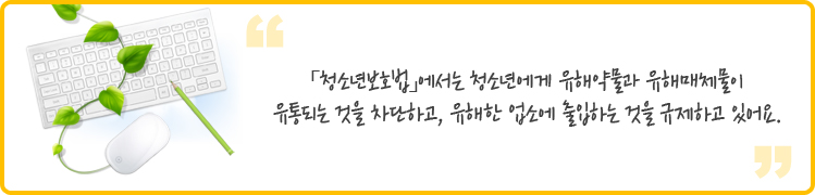  
청소년보호법」에서는 청소년에게 유해약물과 유해매체물이 유통되는 것을 차단하고, 유해한 업소에 출입하는 것을 규제하고 있어요.
 