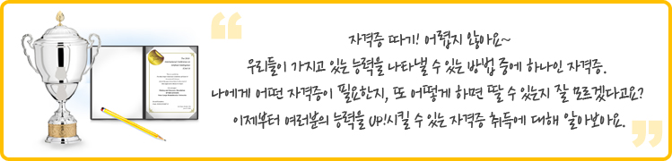  
자격증 따기! 어렵지 않아요~
우리들이 가지고 있는 능력을 나타낼 수 있는 방법 중에 하나인 자격증. 
나에게 어떤 자격증이 필요한지, 또 어떻게 하면 딸 수 있는지 잘 모르겠다고요? 이제부터 여러분의 능력을 UP!시킬 수 있는 자격증 취득에 대해 알아보아요.
 