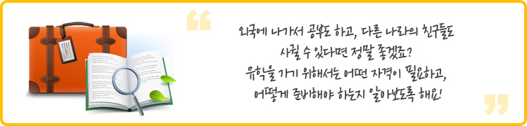 외국에 나가서 공부도 하고, 다른 나라의 친구들도 
사귈 수 있다면 정말 좋겠죠? 
유학을 가기 위해서는 어떤 자격이 필요하고, 
어떻게 준비해야 하는지 알아보도록 해요!
 