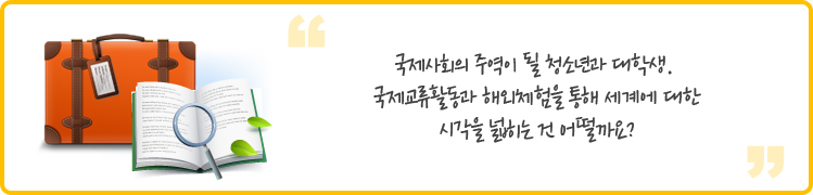 국제사회의 주역이 될 청소년과 대학생. 
국제교류활동과 해외체험을 통해 세계에 대한 시각을 넓히는 건 어떨까요?
 