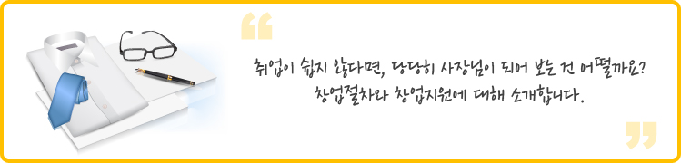 취업이 쉽지 않다면, 당당히 사장님이 되어 보는 건 어떨까요?
창업절차와 창업지원에 대해 소개합니다.