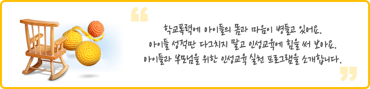 학교폭력에 아이들의 몸과 마음이 병들고 있어요. 
아이들 성적만 다그치지 말고 인성교육에 힘을 써 보아요. 
아이들과 부모님을 위한 인성교육 실천 프로그램을 소개합니다. 
