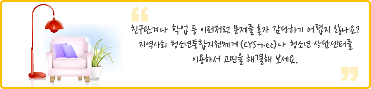 친구관계나 학업 등 이러저런 문제를 혼자 감당하기 어렵지 않나요?
지역사회 청소년통합지원체계(CYS-Net)나 청소년 상담센터를
이용해서 고민을 해결해 보세요.
