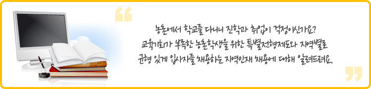 농촌에서 학교를 다니니 진학과 취업이 걱정되시나요? 교육기회가 부족한 농촌학생을 위한 특별전형제도와 지역별로 균형 있게 입사자를 채용하는 지역인재 채용에 대해 알려드려요. 
