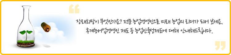 장래희망이 무엇인가요? 전문 농업경영인으로 미래 농업의 리더가 되어 보세요. 후계농어업경영인 제도 등 농업인육성제도에 대해 안내해드립니다.